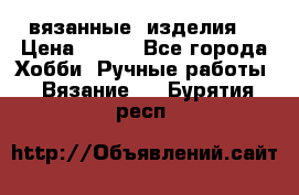 вязанные  изделия  › Цена ­ 100 - Все города Хобби. Ручные работы » Вязание   . Бурятия респ.